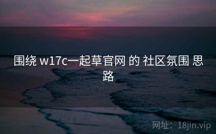 围绕 w17c一起草官网 的 社区氛围 思路 围绕 w17c一起草官网 的 社区氛围 思路
