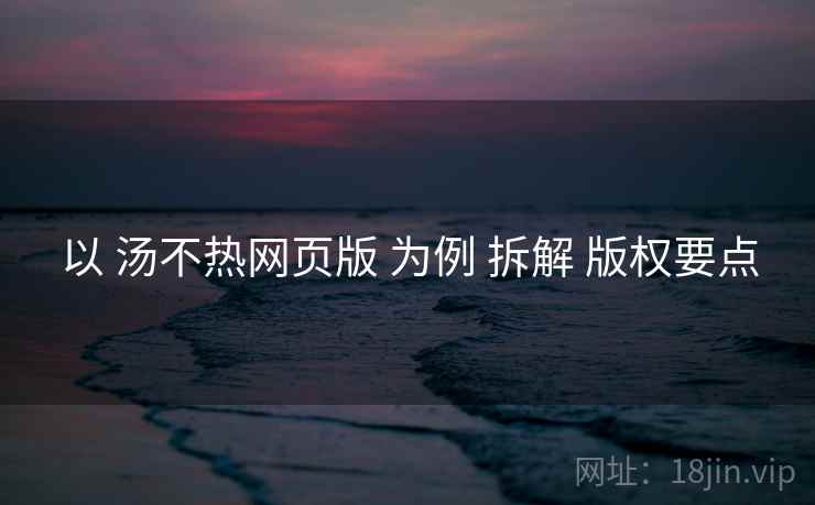 以 汤不热网页版 为例 拆解 版权要点 以 汤不热网页版 为例 拆解 版权要点